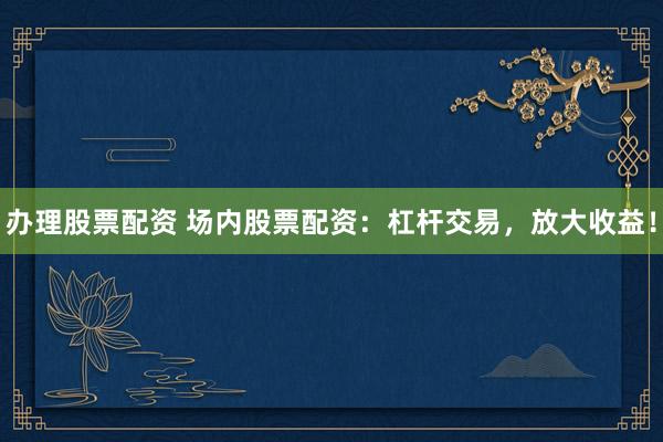 办理股票配资 场内股票配资：杠杆交易，放大收益！