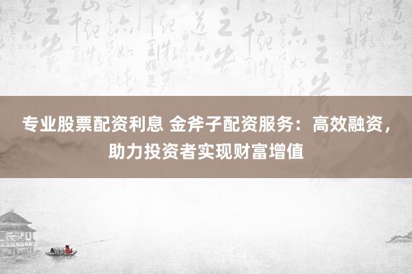 专业股票配资利息 金斧子配资服务：高效融资，助力投资者实现财富增值