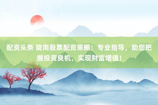 配资头条 陇南股票配资策略：专业指导，助您把握投资良机，实现财富增值！