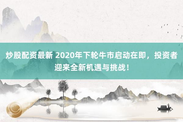 炒股配资最新 2020年下轮牛市启动在即，投资者迎来全新机遇与挑战！