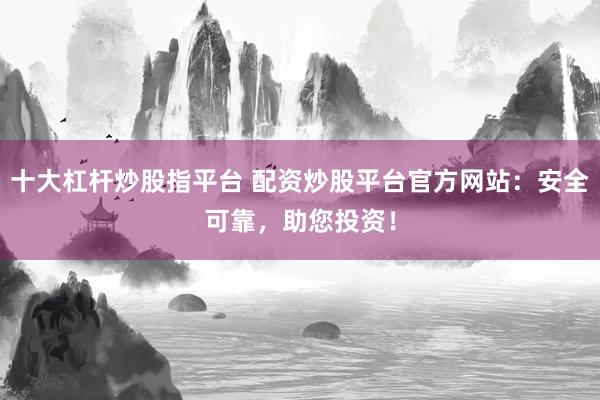 十大杠杆炒股指平台 配资炒股平台官方网站：安全可靠，助您投资！
