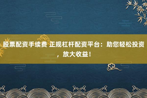股票配资手续费 正规杠杆配资平台：助您轻松投资，放大收益！