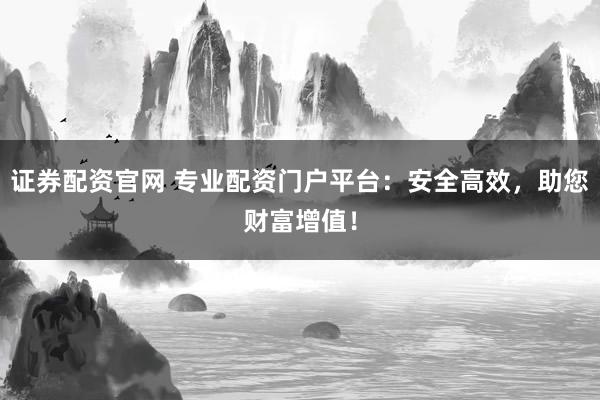 证券配资官网 专业配资门户平台：安全高效，助您财富增值！