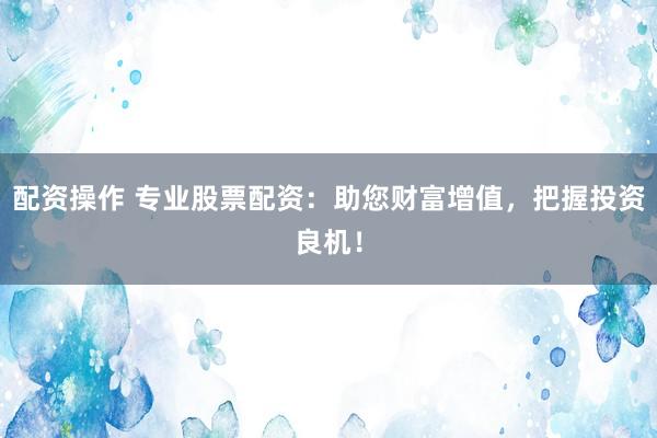 配资操作 专业股票配资：助您财富增值，把握投资良机！