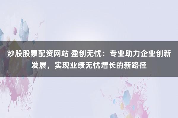 炒股股票配资网站 盈创无忧：专业助力企业创新发展，实现业绩无忧增长的新路径