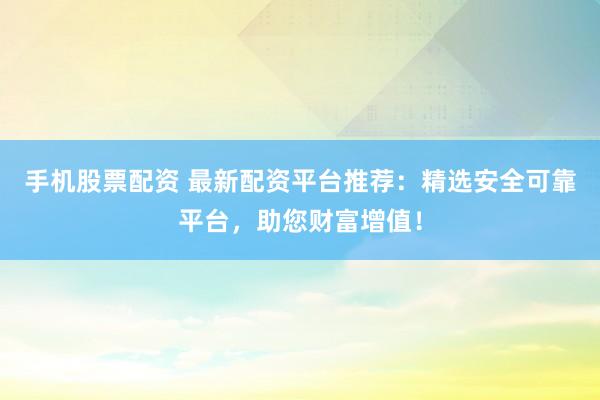 手机股票配资 最新配资平台推荐：精选安全可靠平台，助您财富增值！