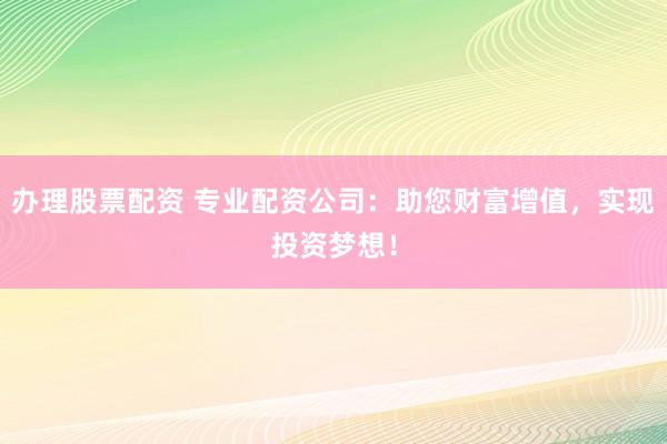 办理股票配资 专业配资公司：助您财富增值，实现投资梦想！