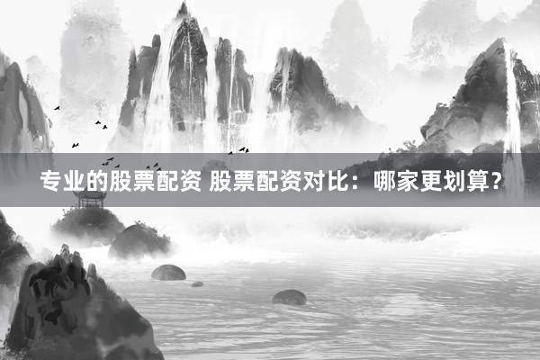 专业的股票配资 股票配资对比：哪家更划算？