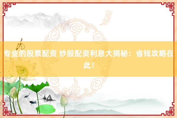 专业的股票配资 炒股配资利息大揭秘：省钱攻略在此！