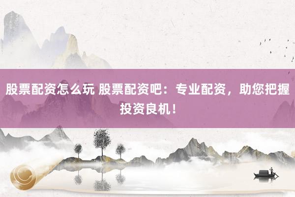 股票配资怎么玩 股票配资吧：专业配资，助您把握投资良机！