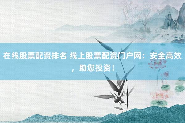 在线股票配资排名 线上股票配资门户网：安全高效，助您投资！