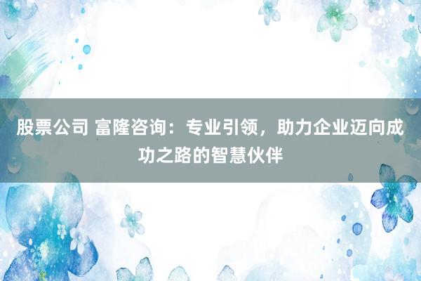 股票公司 富隆咨询：专业引领，助力企业迈向成功之路的智慧伙伴