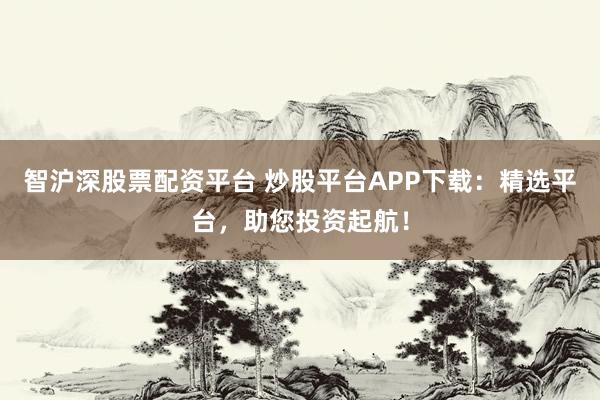 智沪深股票配资平台 炒股平台APP下载：精选平台，助您投资起航！