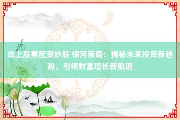 线上股票配资炒股 银河策略：揭秘未来投资新趋势，引领财富增长新航道