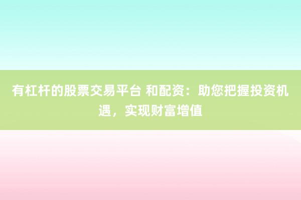 有杠杆的股票交易平台 和配资：助您把握投资机遇，实现财富增值