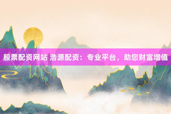 股票配资网站 浩源配资：专业平台，助您财富增值