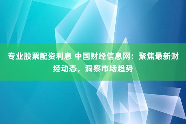 专业股票配资利息 中国财经信息网：聚焦最新财经动态，洞察市场趋势