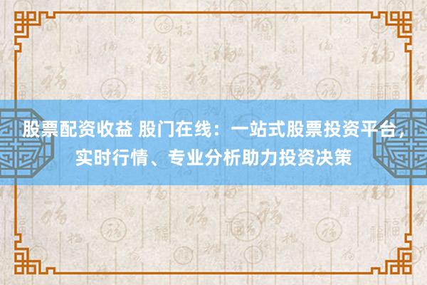 股票配资收益 股门在线：一站式股票投资平台，实时行情、专业分析助力投资决策