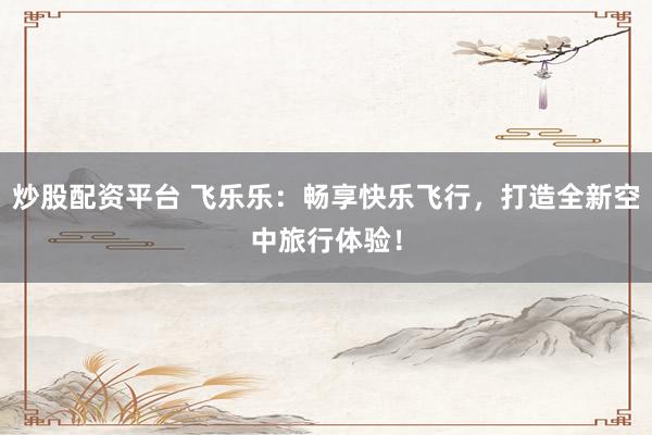 炒股配资平台 飞乐乐：畅享快乐飞行，打造全新空中旅行体验！