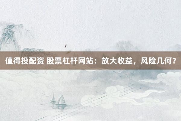 值得投配资 股票杠杆网站：放大收益，风险几何？