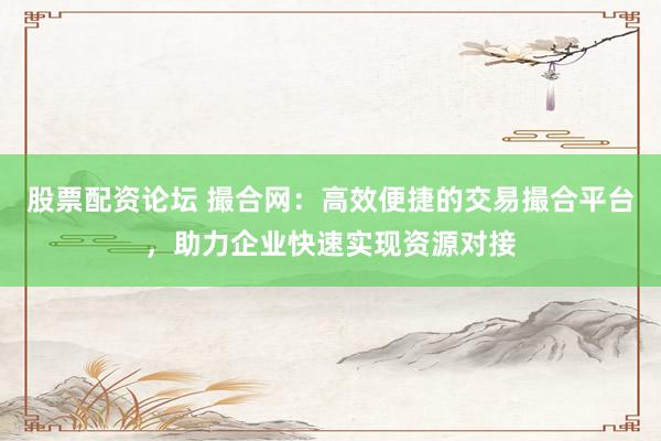股票配资论坛 撮合网：高效便捷的交易撮合平台，助力企业快速实现资源对接