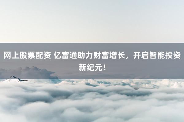 网上股票配资 亿富通助力财富增长,开启智能投资新纪元!