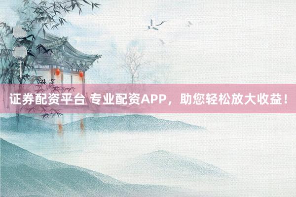 证券配资平台 专业配资APP，助您轻松放大收益！