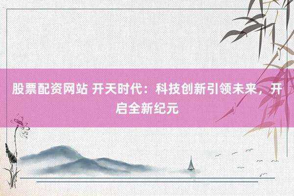 股票配资网站 开天时代：科技创新引领未来，开启全新纪元