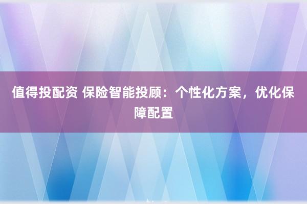值得投配资 保险智能投顾：个性化方案，优化保障配置