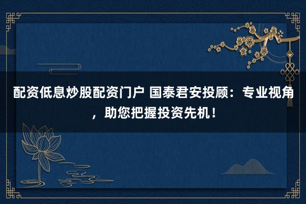 配资低息炒股配资门户 国泰君安投顾:专业视角,助您把握投资先机!