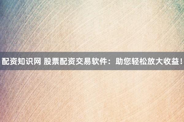 配资知识网 股票配资交易软件：助您轻松放大收益！