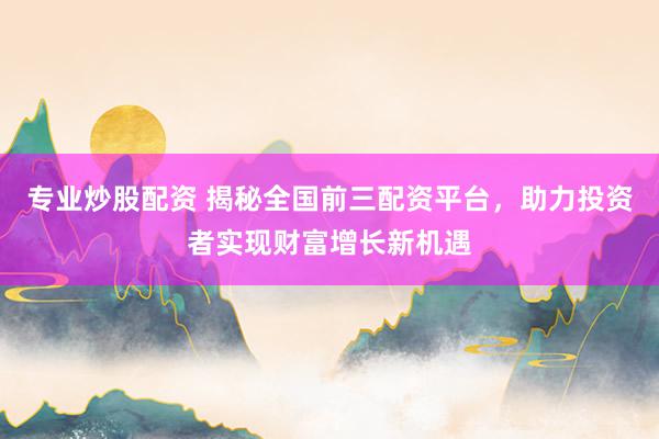 专业炒股配资 揭秘全国前三配资平台，助力投资者实现财富增长新机遇