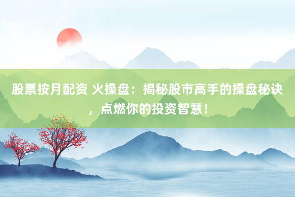 股票按月配资 火操盘：揭秘股市高手的操盘秘诀，点燃你的投资智慧！