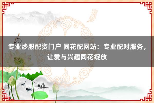 专业炒股配资门户 同花配网站：专业配对服务，让爱与兴趣同花绽放