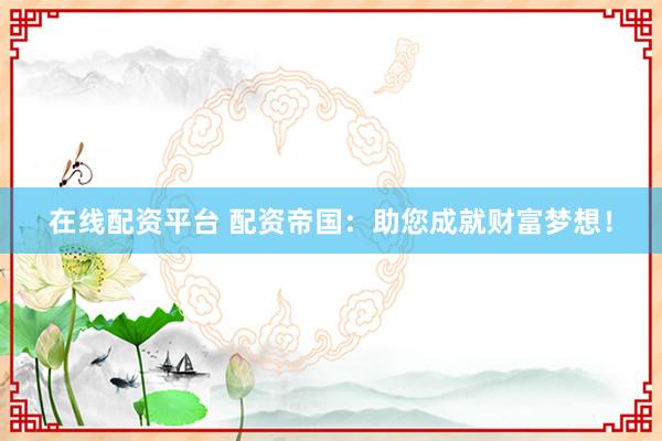 在线配资平台 配资帝国：助您成就财富梦想！