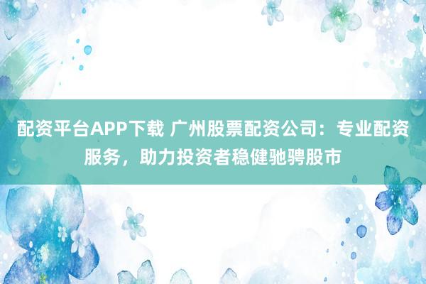 配资平台APP下载 广州股票配资公司：专业配资服务，助力投资者稳健驰骋股市