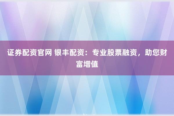 证券配资官网 银丰配资：专业股票融资，助您财富增值