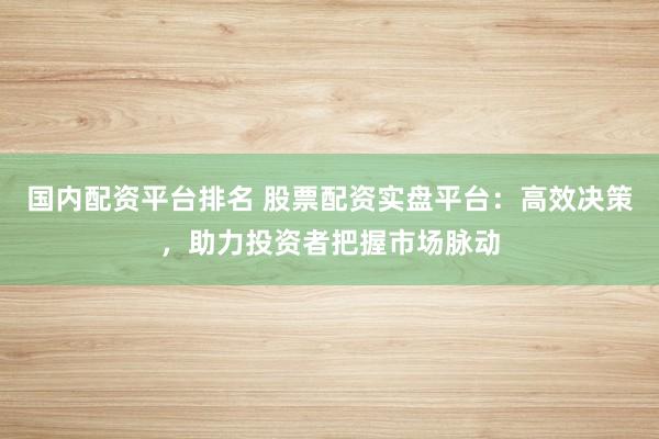 国内配资平台排名 股票配资实盘平台：高效决策，助力投资者把握市场脉动