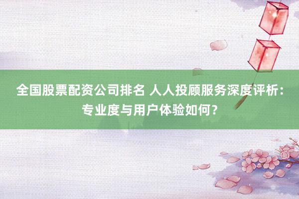 全国股票配资公司排名 人人投顾服务深度评析：专业度与用户体验如何？