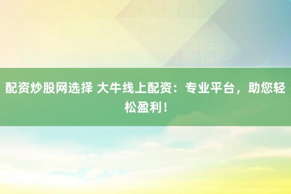 配资炒股网选择 大牛线上配资：专业平台，助您轻松盈利！