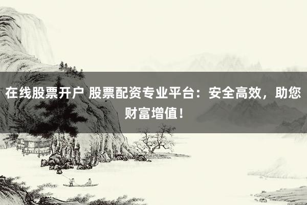 在线股票开户 股票配资专业平台：安全高效，助您财富增值！