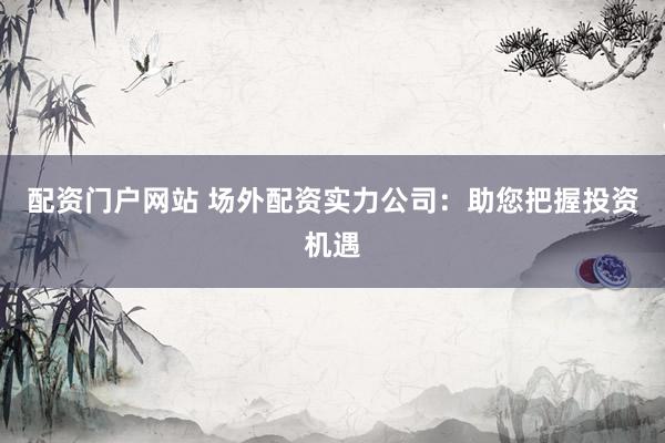 配资门户网站 场外配资实力公司：助您把握投资机遇