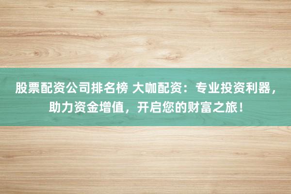 股票配资公司排名榜 大咖配资:专业投资利器,助力资金增值,开启您的财富之旅!