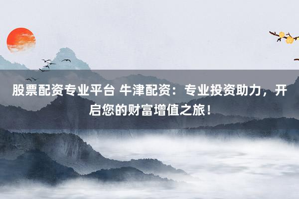 股票配资专业平台 牛津配资：专业投资助力，开启您的财富增值之旅！