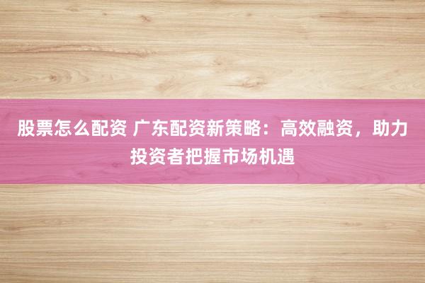 股票怎么配资 广东配资新策略：高效融资，助力投资者把握市场机遇