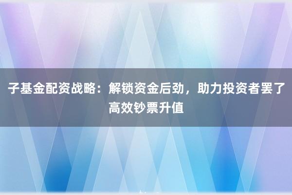 子基金配资战略：解锁资金后劲，助力投资者罢了高效钞票升值