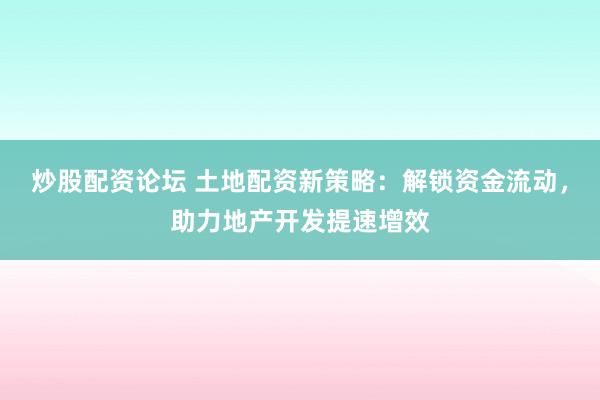 炒股配资论坛 土地配资新策略：解锁资金流动，助力地产开发提速增效
