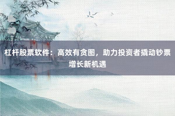 杠杆股票软件：高效有贪图，助力投资者撬动钞票增长新机遇