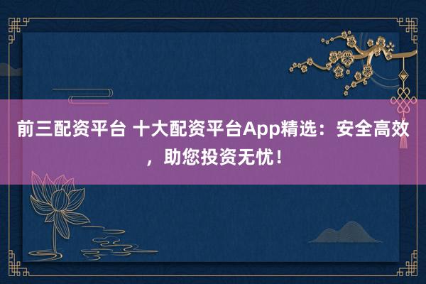 前三配资平台 十大配资平台App精选：安全高效，助您投资无忧！