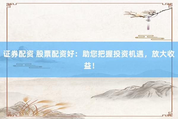 证券配资 股票配资好:助您把握投资机遇,放大收益!